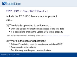 EPP UDC in Your RCP Product
        Include the EPP UDC feature in your product
        But ...

        [1] The data is uploaded to eclipse.org ...
               Only the Eclipse Foundation has access to the raw data
               It is possible to change the upload URL with a property
         -Dorg.eclipse.epp.usagedata.recording.upload-url=http://udc.eclipse.org/upload.php



        [2] Where is the server application?
               Eclipse Foundation uses its own implementation (PHP)
               Source code not available
               But it is easy to write your own application

© 2009 EclipseSource | April 2009
 