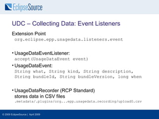 UDC – Collecting Data: Event Listeners
        Extension Point
          org.eclipse.epp.usagedata.listeners.event


        • UsageDataEventListener:
          accept(UsageDataEvent event)
        • UsageDataEvent:
          String what, String kind, String description,
          String bundleId, String bundleVersion, long when


        • UsageDataRecorder (RCP Standard)
          stores data in CSV files
          .metadata/.plugins/org...epp.usagedata.recording/upload0.csv


© 2009 EclipseSource | April 2009
 
