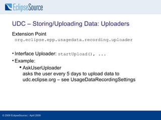 UDC – Storing/Uploading Data: Uploaders
        Extension Point
          org.eclipse.epp.usagedata.recording.uploader


        • Interface Uploader: startUpload(), ...
        • Example:
             AskUserUploader
              asks the user every 5 days to upload data to
              udc.eclipse.org – see UsageDataRecordingSettings




© 2009 EclipseSource | April 2009
 