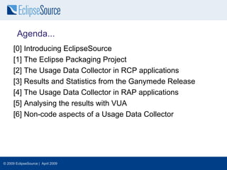 Agenda...
      [0] Introducing EclipseSource
      [1] The Eclipse Packaging Project
      [2] The Usage Data Collector in RCP applications
      [3] Results and Statistics from the Ganymede Release
      [4] The Usage Data Collector in RAP applications
      [5] Analysing the results with VUA
      [6] Non-code aspects of a Usage Data Collector




© 2009 EclipseSource | April 2009
 