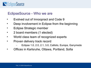 EclipseSource - Who we are
•   Evolved out of Innoopract and Code 9
•   Deep involvement in Eclipse from the beginning
•   Eclipse Strategic member
•   2 board members (1 elected)
•   World class team of recognized experts
•   Proven delivery track record
     –         Eclipse 1.0, 2.0, 2.1, 3.0, Callisto, Europa, Ganymede
•   Offices in Karlsruhe, Ottawa, Portland, Sofia




     Title | © 2009 EclipseSource
 