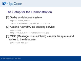 The Setup for the Demonstration
        [1] Derby as database system
               export DERBY_HOME=...
               ./bin/startNetworkServer -h 127.0.0.1

        [2] Apache ActiveMQ as queuing service
               ./activemq
               http://0.0.0.0:8161/admin/queues.jsp

        [3] MQC (Message Queue Client) – reads the queue and
           writes to the database
               java -jar mqc.jar




© 2009 EclipseSource | April 2009
 
