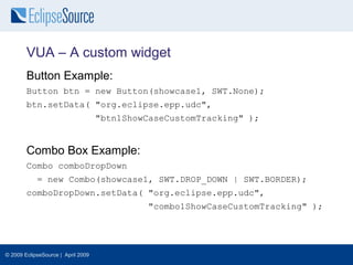 VUA – A custom widget
        Button Example:
        Button btn = new Button(showcase1, SWT.None);
        btn.setData( "org.eclipse.epp.udc",
                                    "btn1ShowCaseCustomTracking" );


        Combo Box Example:
        Combo comboDropDown
            = new Combo(showcase1, SWT.DROP_DOWN | SWT.BORDER);
        comboDropDown.setData( "org.eclipse.epp.udc",
                                             "combo1ShowCaseCustomTracking" );




© 2009 EclipseSource | April 2009
 