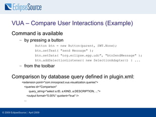 VUA – Compare User Interactions (Example)
        Command is available
               – by pressing a button
                             Button btn = new Button(parent, SWT.None);
                             btn.setText( "send Message" );
                             btn.setData( "org.eclipse.epp.udc", "btnSendMessage" );
                             btn.addSelectionListener( new SelectionAdapter() { ...
               – from the toolbar

        Comparison by database query defined in plugin.xml:
                 <extension point="com.innoopract.vua.visualization.queries">
                   <queries id="Comparison"
                         query_string="select a.ID, a.KIND, a.DESCRIPTION, ...">
                     <output format="0.00%" quotient="true" />
                   ...



© 2009 EclipseSource | April 2009
 
