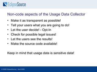 Non-code aspects of the Usage Data Collector
        •    Make it as transparent as possible!
        •    Tell your users what you are going to do!
        •    Let the user decide! - Opt-In
        •    Check for possible legal issues!
        •    Let the users see the results!
        •    Make the source code available!

        Keep in mind that usage data is sensitive data!



© 2009 EclipseSource | April 2009
 