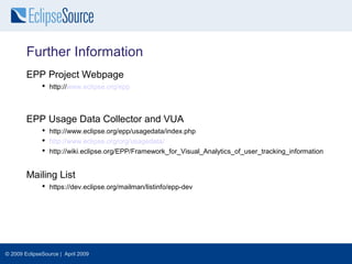 Further Information
        EPP Project Webpage
               http://www.eclipse.org/epp



        EPP Usage Data Collector and VUA
               http://www.eclipse.org/epp/usagedata/index.php
               http://www.eclipse.org/org/usagedata/
               http://wiki.eclipse.org/EPP/Framework_for_Visual_Analytics_of_user_tracking_information


        Mailing List
               https://dev.eclipse.org/mailman/listinfo/epp-dev




© 2009 EclipseSource | April 2009
 