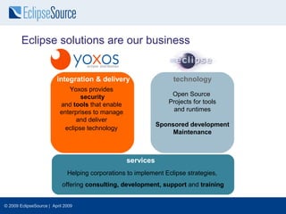 Eclipse solutions are our business


                         integration & delivery                    technology
                              Yoxos provides
                                   security                       Open Source
                           and tools that enable                 Projects for tools
                           enterprises to manage                   and runtimes
                                 and deliver
                                                              Sponsored development
                             eclipse technology
                                                                   Maintenance



                                                   services
                              Helping corporations to implement Eclipse strategies,
                            offering consulting, development, support and training


© 2009 EclipseSource | April 2009
 