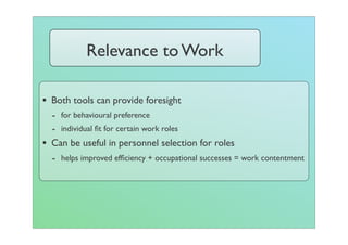 Relevance to Work

• Both tools can provide foresight
  - for behavioural preference
  - individual ﬁt for certain work roles
• Can be useful in personnel selection for roles
  - helps improved efﬁciency + occupational successes = work contentment
 