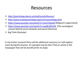 Resources
http://psychology.about.com/od/socialinfluence/
http://www.simplypsychology.org/social-psychology.html
https://www.youtube.com/watch?v=mwrLHqtodII (Milgram’s experiment)
https://www.youtube.com/watch?v=wadBvDPeE4E (The sociological
science behind social networks and social influence)
Big Think (Youtube)
In my further research there will be additional resources as I will explore
more during the process. An example may be that I find an article in the
newspaper that will be beneficial for my topic.