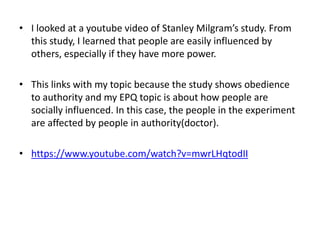 • I looked at a youtube video of Stanley Milgram’s study. From
this study, I learned that people are easily influenced by
others, especially if they have more power.
• This links with my topic because the study shows obedience
to authority and my EPQ topic is about how people are
socially influenced. In this case, the people in the experiment
are affected by people in authority(doctor).
• https://www.youtube.com/watch?v=mwrLHqtodII