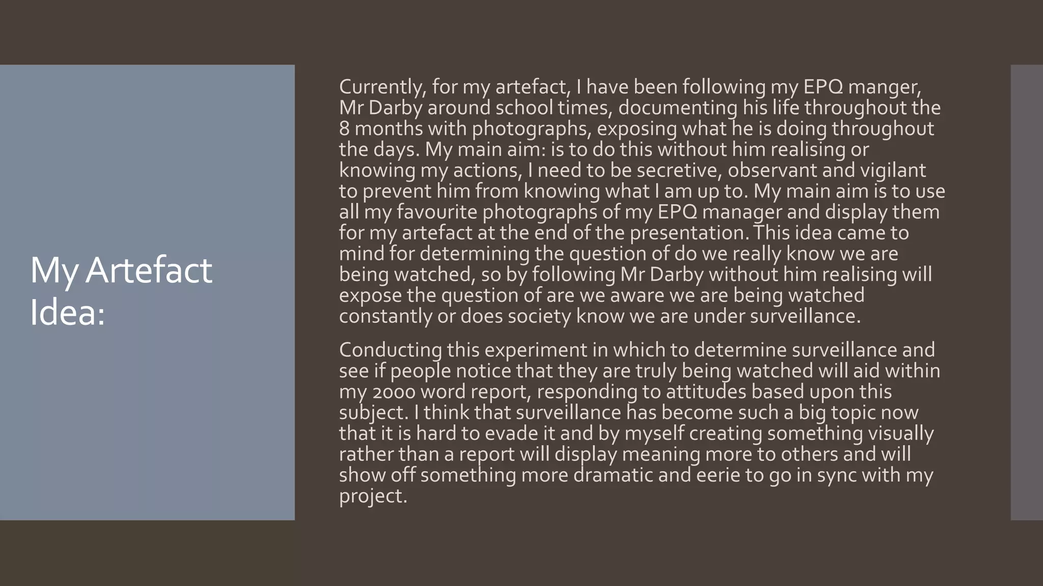 MyArtefact
Idea:
Currently, for my artefact, I have been following my EPQ manger,
Mr Darby around school times, documenting his life throughout the
8 months with photographs, exposing what he is doing throughout
the days. My main aim: is to do this without him realising or
knowing my actions, I need to be secretive, observant and vigilant
to prevent him from knowing what I am up to. My main aim is to use
all my favourite photographs of my EPQ manager and display them
for my artefact at the end of the presentation.This idea came to
mind for determining the question of do we really know we are
being watched, so by following Mr Darby without him realising will
expose the question of are we aware we are being watched
constantly or does society know we are under surveillance.
Conducting this experiment in which to determine surveillance and
see if people notice that they are truly being watched will aid within
my 2000 word report, responding to attitudes based upon this
subject. I think that surveillance has become such a big topic now
that it is hard to evade it and by myself creating something visually
rather than a report will display meaning more to others and will
show off something more dramatic and eerie to go in sync with my
project.
 