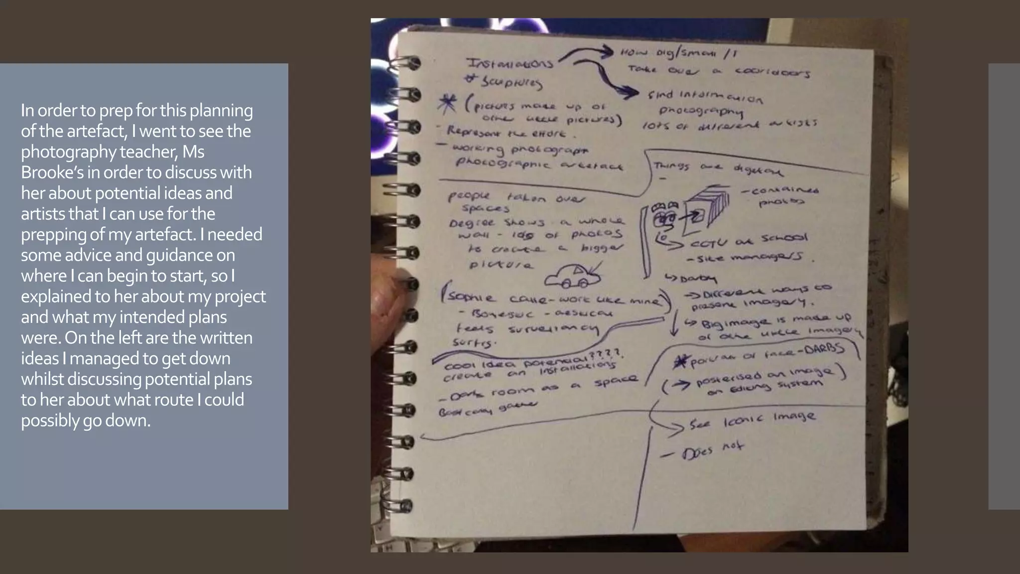 Inordertoprepforthisplanning
oftheartefact,Iwenttoseethe
photographyteacher,Ms
Brooke’sinordertodiscusswith
heraboutpotentialideasand
artiststhatIcanuseforthe
preppingofmyartefact.Ineeded
someadviceandguidanceon
whereIcanbegintostart,soI
explainedtoheraboutmyproject
andwhatmyintendedplans
were.Ontheleftarethewritten
ideasImanagedtogetdown
whilstdiscussingpotentialplans
toheraboutwhatrouteIcould
possiblygodown.
 