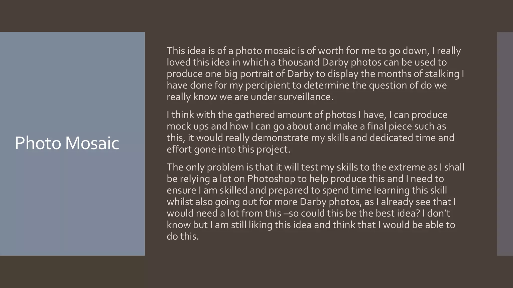 Photo Mosaic
This idea is of a photo mosaic is of worth for me to go down, I really
loved this idea in which a thousand Darby photos can be used to
produce one big portrait of Darby to display the months of stalking I
have done for my percipient to determine the question of do we
really know we are under surveillance.
I think with the gathered amount of photos I have, I can produce
mock ups and how I can go about and make a final piece such as
this, it would really demonstrate my skills and dedicated time and
effort gone into this project.
The only problem is that it will test my skills to the extreme as I shall
be relying a lot on Photoshop to help produce this and I need to
ensure I am skilled and prepared to spend time learning this skill
whilst also going out for more Darby photos, as I already see that I
would need a lot from this –so could this be the best idea? I don’t
know but I am still liking this idea and think that I would be able to
do this.
 