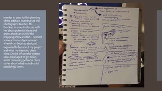 Inordertoprepforthisplanning
oftheartefact,Iwenttoseethe
photographyteacher,Ms
Brooke’sinordertodiscusswith
heraboutpotentialideasand
artiststhatIcanuseforthe
preppingofmyartefact.Ineeded
someadviceandguidanceon
whereIcanbegintostart,soI
explainedtoheraboutmyproject
andwhatmyintendedplans
were.Ontheleftarethewritten
ideasImanagedtogetdown
whilstdiscussingpotentialplans
toheraboutwhatrouteIcould
possiblygodown.
 