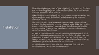 Installation
Meaning to take up an area of space in which to present my findings
and photos of my Darby surveillance throughout the school and pin
them up around for all to observe.
I like this idea, I can display all my photos in an eerie manner but also
allow people to freely walk about and observe my documented
photos of Darby.
The only problem I face however is to where exactly I would use
space to display my Darby photos, I thought a place like the corridor
where potentially people can walk down and observe Darby's life
throughout the 7 months that have been documented upon my
camera starting from October.
As well as this I don’t think this will be strong enough over all but I
still like the idea of presenting specific photos for people to see so I
may invest in a sketchbook and include the best Darby shots into
here to present in my presentation and go well with my artefact so
people can get a better look at the photos I took.
I could also look into potential artists to explore that look into
installation that can aid within my research.
 