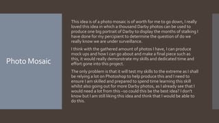Photo Mosaic
This idea is of a photo mosaic is of worth for me to go down, I really
loved this idea in which a thousand Darby photos can be used to
produce one big portrait of Darby to display the months of stalking I
have done for my percipient to determine the question of do we
really know we are under surveillance.
I think with the gathered amount of photos I have, I can produce
mock ups and how I can go about and make a final piece such as
this, it would really demonstrate my skills and dedicated time and
effort gone into this project.
The only problem is that it will test my skills to the extreme as I shall
be relying a lot on Photoshop to help produce this and I need to
ensure I am skilled and prepared to spend time learning this skill
whilst also going out for more Darby photos, as I already see that I
would need a lot from this –so could this be the best idea? I don’t
know but I am still liking this idea and think that I would be able to
do this.
 