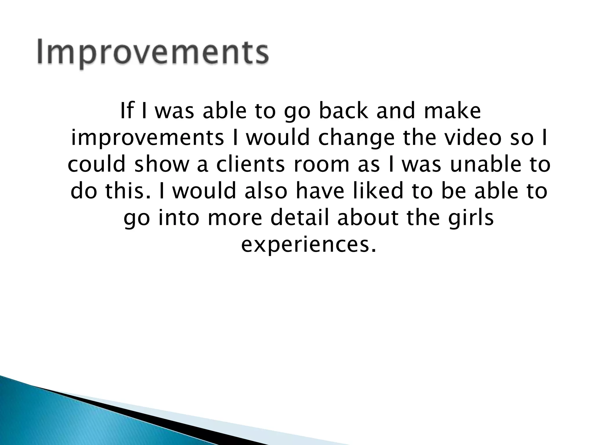 If I was able to go back and make
improvements I would change the video so I
could show a clients room as I was unable to
do this. I would also have liked to be able to
go into more detail about the girls
experiences.
 