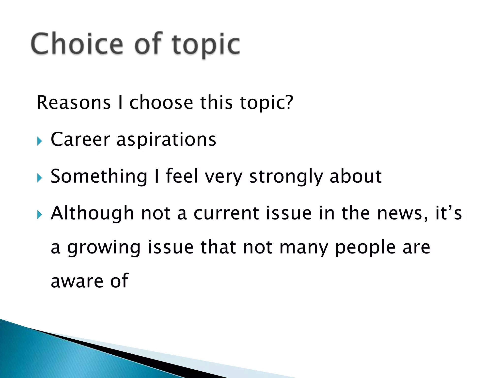 Reasons I choose this topic?
 Career aspirations
 Something I feel very strongly about
 Although not a current issue in the news, it’s
a growing issue that not many people are
aware of
 