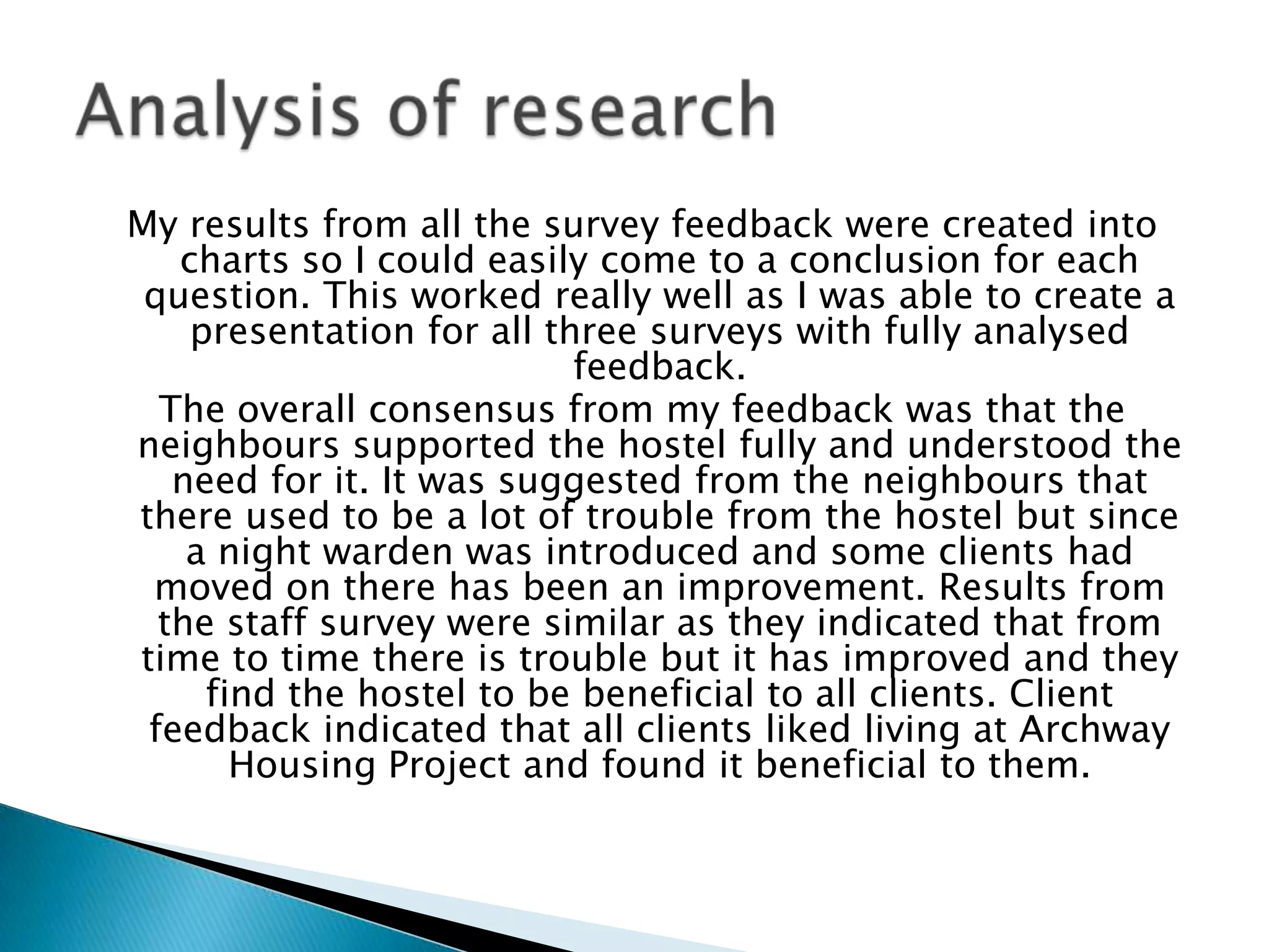 My results from all the survey feedback were created into
charts so I could easily come to a conclusion for each
question. This worked really well as I was able to create a
presentation for all three surveys with fully analysed
feedback.
The overall consensus from my feedback was that the
neighbours supported the hostel fully and understood the
need for it. It was suggested from the neighbours that
there used to be a lot of trouble from the hostel but since
a night warden was introduced and some clients had
moved on there has been an improvement. Results from
the staff survey were similar as they indicated that from
time to time there is trouble but it has improved and they
find the hostel to be beneficial to all clients. Client
feedback indicated that all clients liked living at Archway
Housing Project and found it beneficial to them.
 