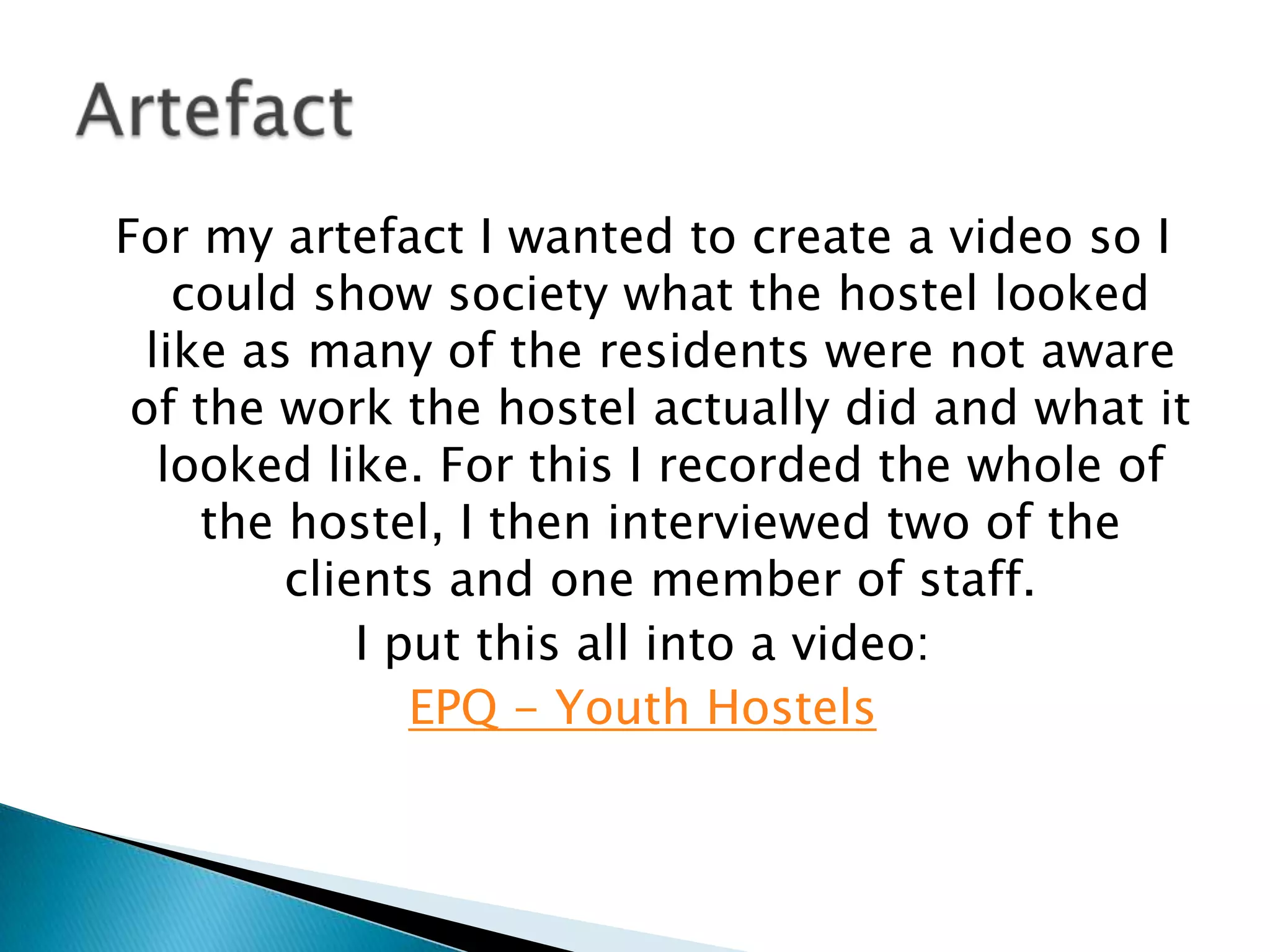 For my artefact I wanted to create a video so I
could show society what the hostel looked
like as many of the residents were not aware
of the work the hostel actually did and what it
looked like. For this I recorded the whole of
the hostel, I then interviewed two of the
clients and one member of staff.
I put this all into a video:
EPQ - Youth Hostels
 