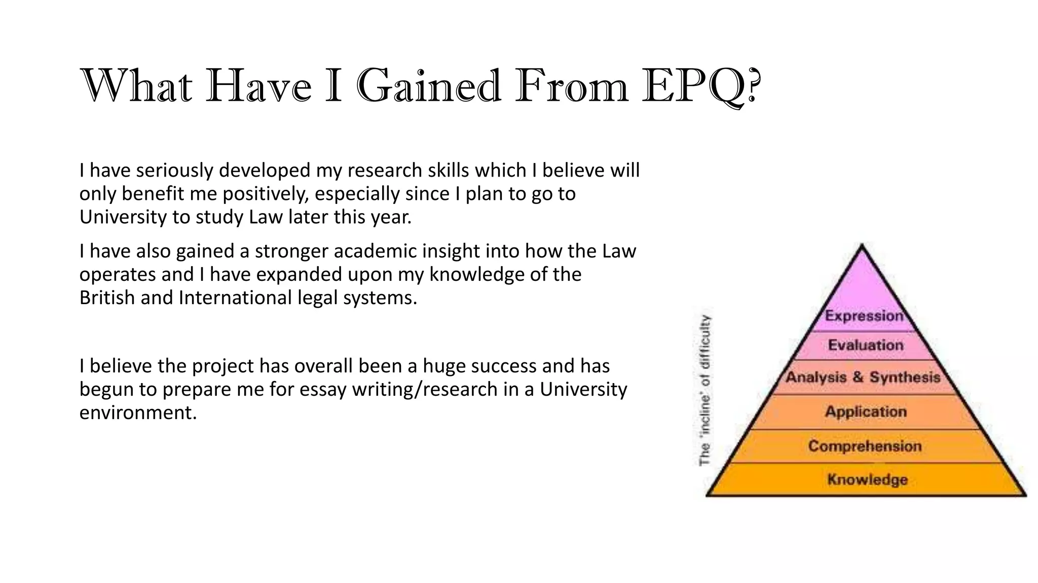 What Have I Gained From EPQ?
I have seriously developed my research skills which I believe will
only benefit me positively, especially since I plan to go to
University to study Law later this year.
I have also gained a stronger academic insight into how the Law
operates and I have expanded upon my knowledge of the
British and International legal systems.
I believe the project has overall been a huge success and has
begun to prepare me for essay writing/research in a University
environment.
 