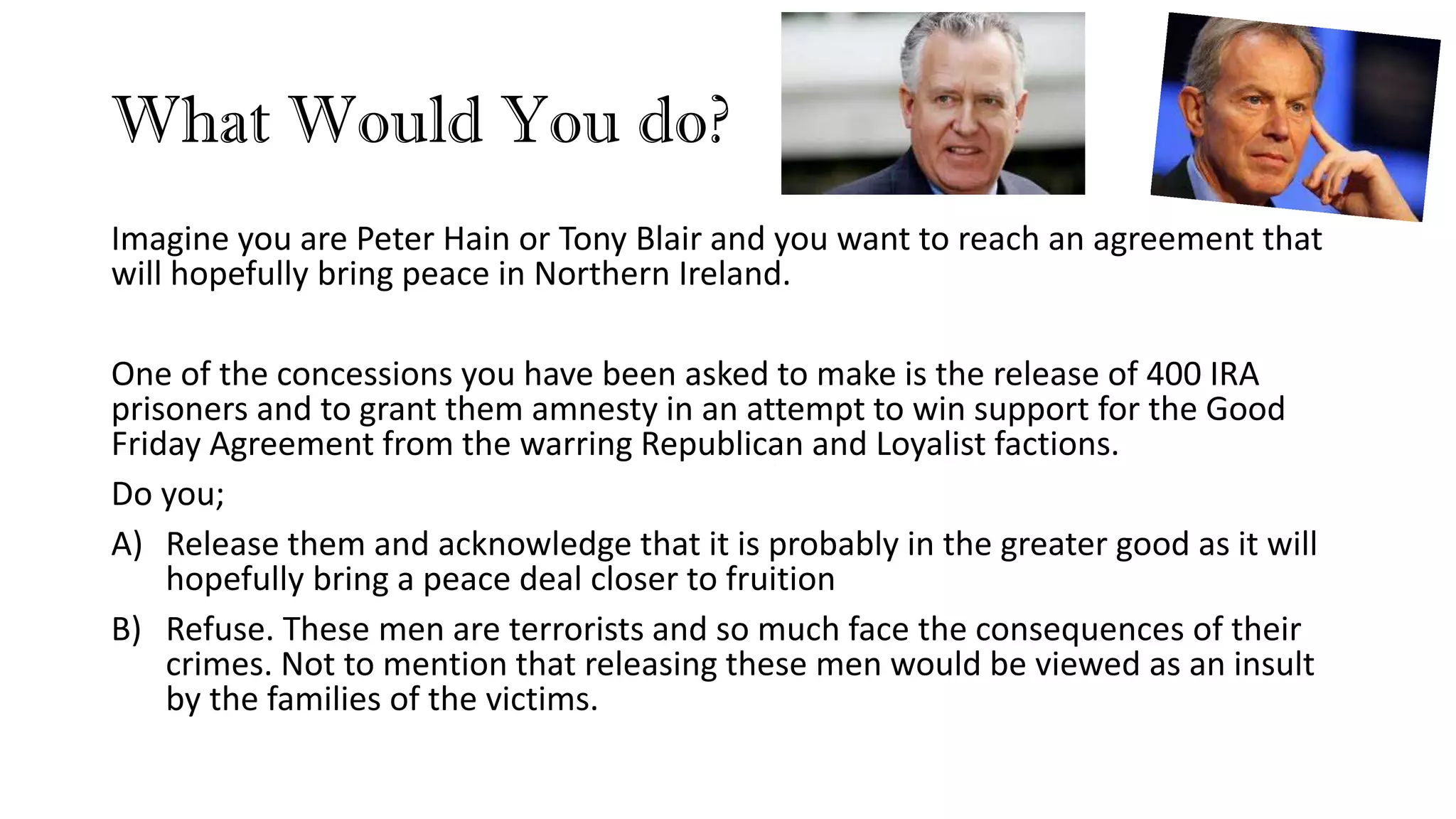 What Would You do?
Imagine you are Peter Hain or Tony Blair and you want to reach an agreement that
will hopefully bring peace in Northern Ireland.
One of the concessions you have been asked to make is the release of 400 IRA
prisoners and to grant them amnesty in an attempt to win support for the Good
Friday Agreement from the warring Republican and Loyalist factions.
Do you;
A) Release them and acknowledge that it is probably in the greater good as it will
hopefully bring a peace deal closer to fruition
B) Refuse. These men are terrorists and so much face the consequences of their
crimes. Not to mention that releasing these men would be viewed as an insult
by the families of the victims.
 