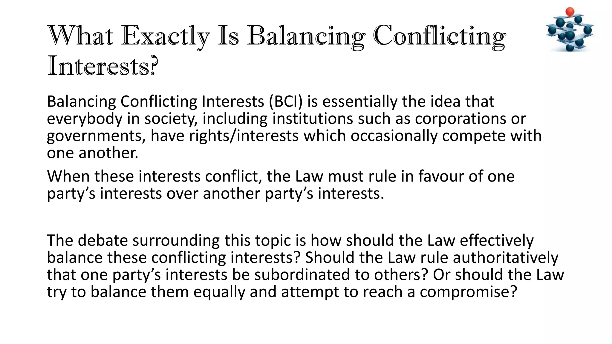 What Exactly Is Balancing Conflicting
Interests?
Balancing Conflicting Interests (BCI) is essentially the idea that
everybody in society, including institutions such as corporations or
governments, have rights/interests which occasionally compete with
one another.
When these interests conflict, the Law must rule in favour of one
party’s interests over another party’s interests.
The debate surrounding this topic is how should the Law effectively
balance these conflicting interests? Should the Law rule authoritatively
that one party’s interests be subordinated to others? Or should the Law
try to balance them equally and attempt to reach a compromise?
 