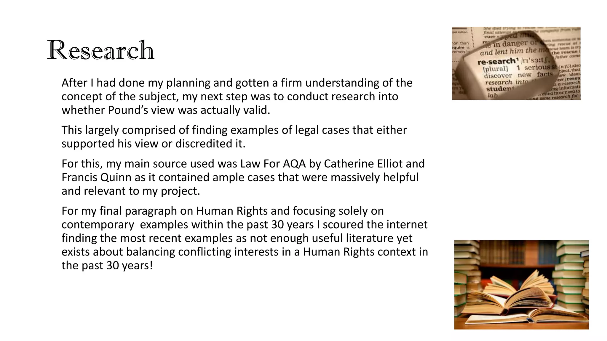 Research
After I had done my planning and gotten a firm understanding of the
concept of the subject, my next step was to conduct research into
whether Pound’s view was actually valid.
This largely comprised of finding examples of legal cases that either
supported his view or discredited it.
For this, my main source used was Law For AQA by Catherine Elliot and
Francis Quinn as it contained ample cases that were massively helpful
and relevant to my project.
For my final paragraph on Human Rights and focusing solely on
contemporary examples within the past 30 years I scoured the internet
finding the most recent examples as not enough useful literature yet
exists about balancing conflicting interests in a Human Rights context in
the past 30 years!
 