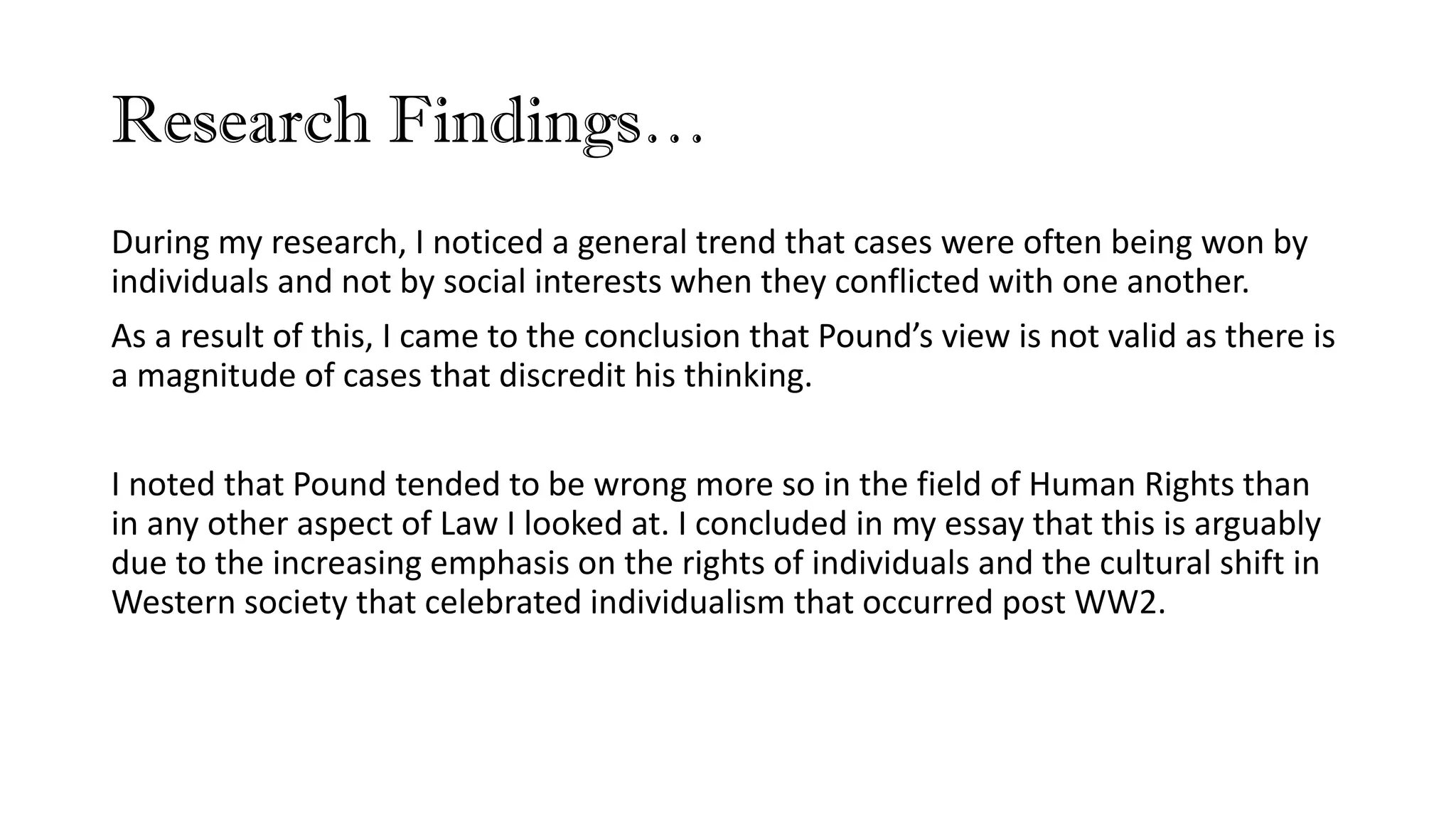 Research Findings…
During my research, I noticed a general trend that cases were often being won by
individuals and not by social interests when they conflicted with one another.
As a result of this, I came to the conclusion that Pound’s view is not valid as there is
a magnitude of cases that discredit his thinking.
I noted that Pound tended to be wrong more so in the field of Human Rights than
in any other aspect of Law I looked at. I concluded in my essay that this is arguably
due to the increasing emphasis on the rights of individuals and the cultural shift in
Western society that celebrated individualism that occurred post WW2.
 