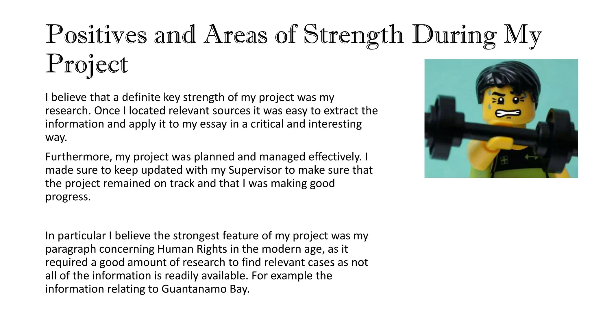 Positives and Areas of Strength During My
Project
I believe that a definite key strength of my project was my
research. Once I located relevant sources it was easy to extract the
information and apply it to my essay in a critical and interesting
way.
Furthermore, my project was planned and managed effectively. I
made sure to keep updated with my Supervisor to make sure that
the project remained on track and that I was making good
progress.
In particular I believe the strongest feature of my project was my
paragraph concerning Human Rights in the modern age, as it
required a good amount of research to find relevant cases as not
all of the information is readily available. For example the
information relating to Guantanamo Bay.
 