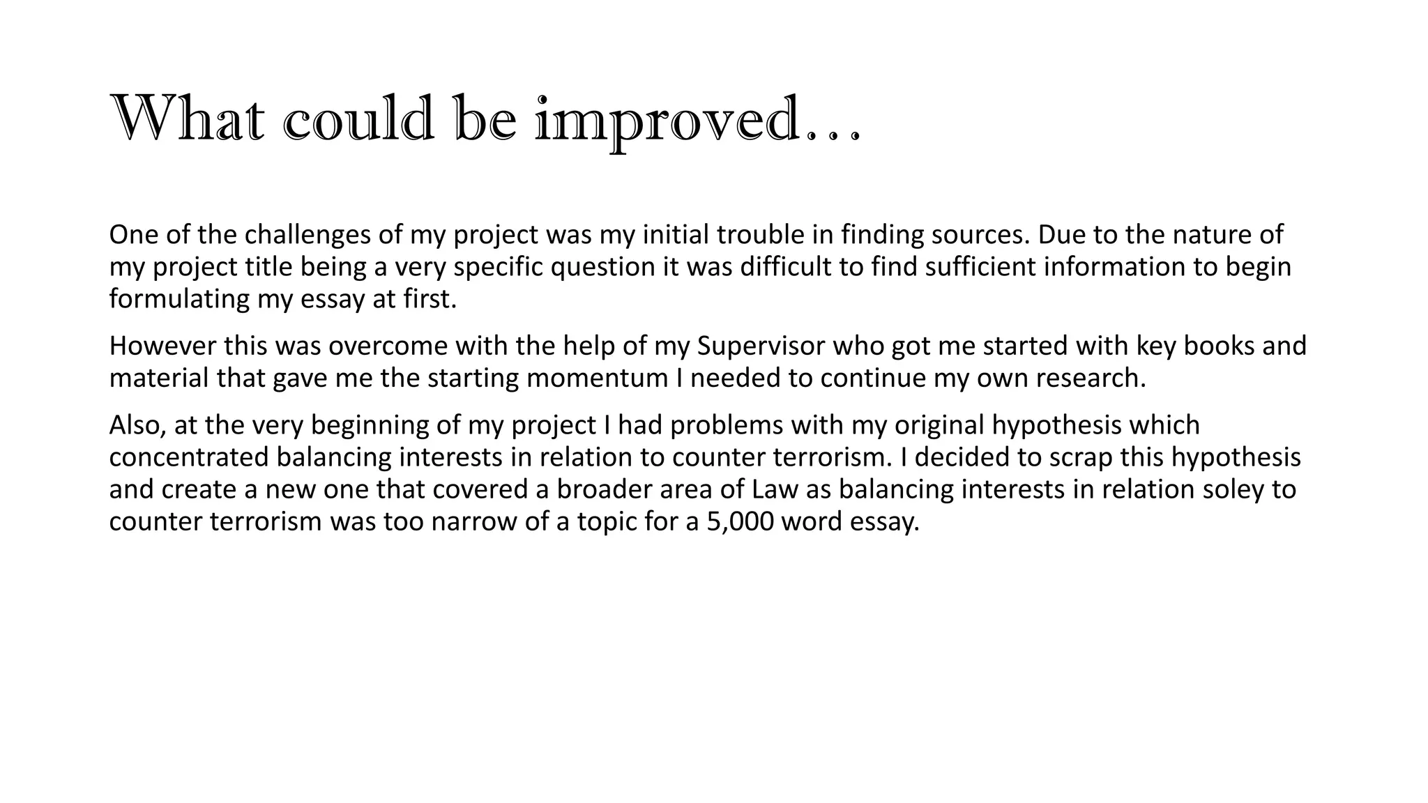 What could be improved…
One of the challenges of my project was my initial trouble in finding sources. Due to the nature of
my project title being a very specific question it was difficult to find sufficient information to begin
formulating my essay at first.
However this was overcome with the help of my Supervisor who got me started with key books and
material that gave me the starting momentum I needed to continue my own research.
Also, at the very beginning of my project I had problems with my original hypothesis which
concentrated balancing interests in relation to counter terrorism. I decided to scrap this hypothesis
and create a new one that covered a broader area of Law as balancing interests in relation soley to
counter terrorism was too narrow of a topic for a 5,000 word essay.
 