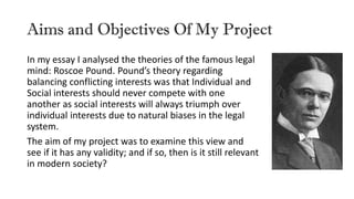 Aims and Objectives Of My Project
In my essay I analysed the theories of the famous legal
mind: Roscoe Pound. Pound’s theory regarding
balancing conflicting interests was that Individual and
Social interests should never compete with one
another as social interests will always triumph over
individual interests due to natural biases in the legal
system.
The aim of my project was to examine this view and
see if it has any validity; and if so, then is it still relevant
in modern society?
 
