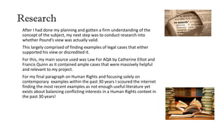 Research
After I had done my planning and gotten a firm understanding of the
concept of the subject, my next step was to conduct research into
whether Pound’s view was actually valid.
This largely comprised of finding examples of legal cases that either
supported his view or discredited it.
For this, my main source used was Law For AQA by Catherine Elliot and
Francis Quinn as it contained ample cases that were massively helpful
and relevant to my project.
For my final paragraph on Human Rights and focusing solely on
contemporary examples within the past 30 years I scoured the internet
finding the most recent examples as not enough useful literature yet
exists about balancing conflicting interests in a Human Rights context in
the past 30 years!
 
