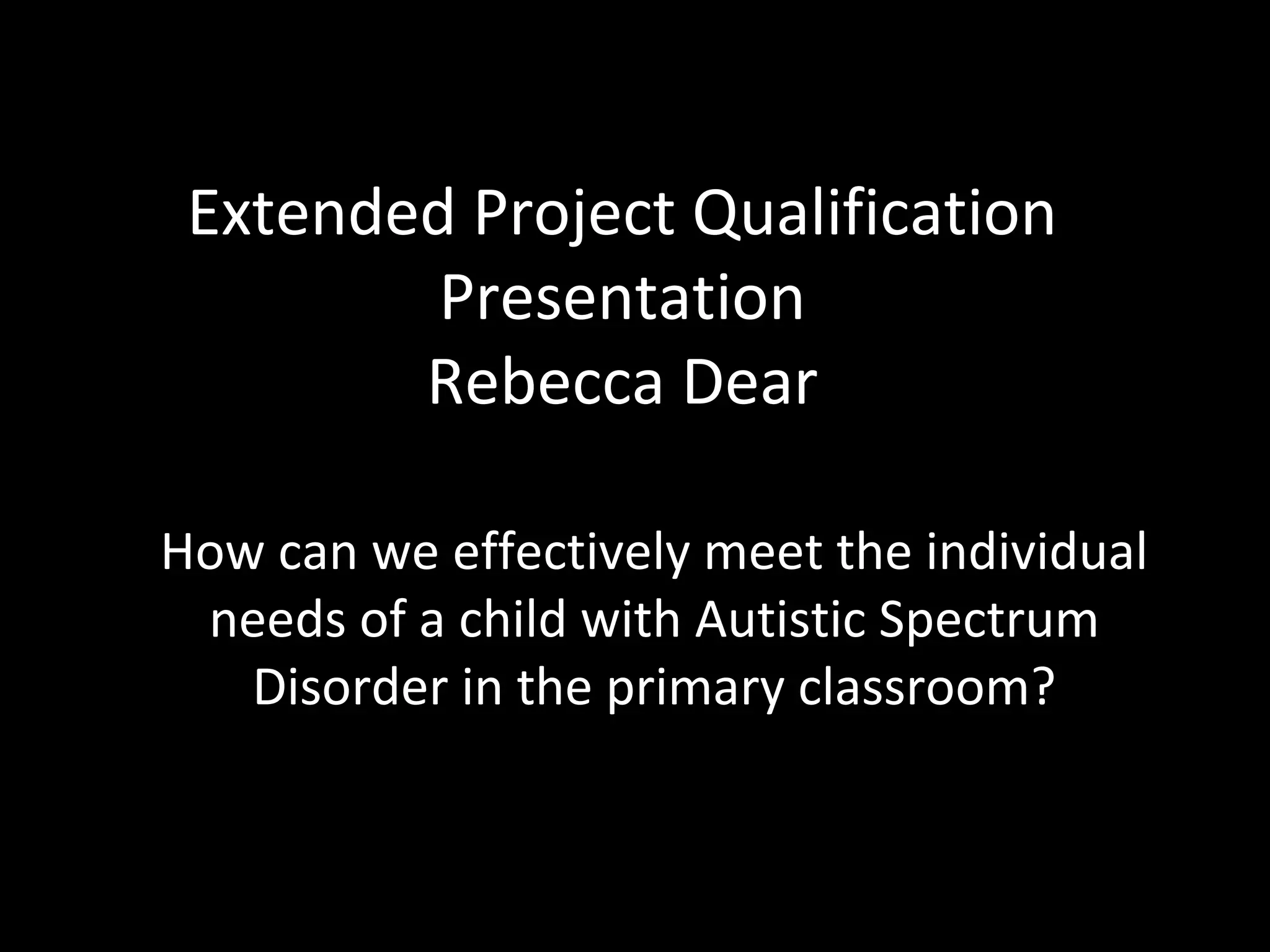 Extended Project Qualification
Presentation
Rebecca Dear
How can we effectively meet the individual
needs of a child with Autistic Spectrum
Disorder in the primary classroom?
 