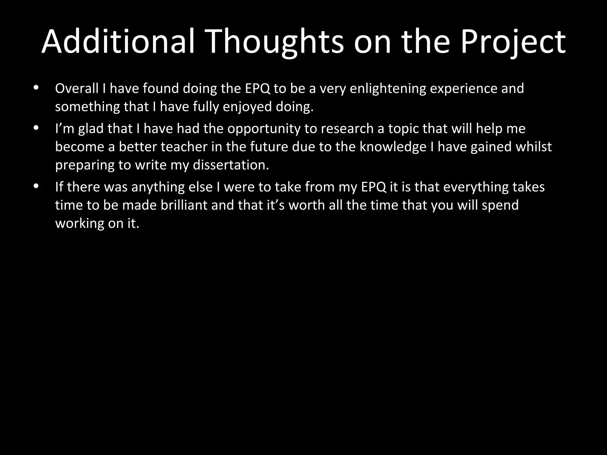 Additional Thoughts on the Project
• Overall I have found doing the EPQ to be a very enlightening experience and
something that I have fully enjoyed doing.
• I’m glad that I have had the opportunity to research a topic that will help me
become a better teacher in the future due to the knowledge I have gained whilst
preparing to write my dissertation.
• If there was anything else I were to take from my EPQ it is that everything takes
time to be made brilliant and that it’s worth all the time that you will spend
working on it.
 
