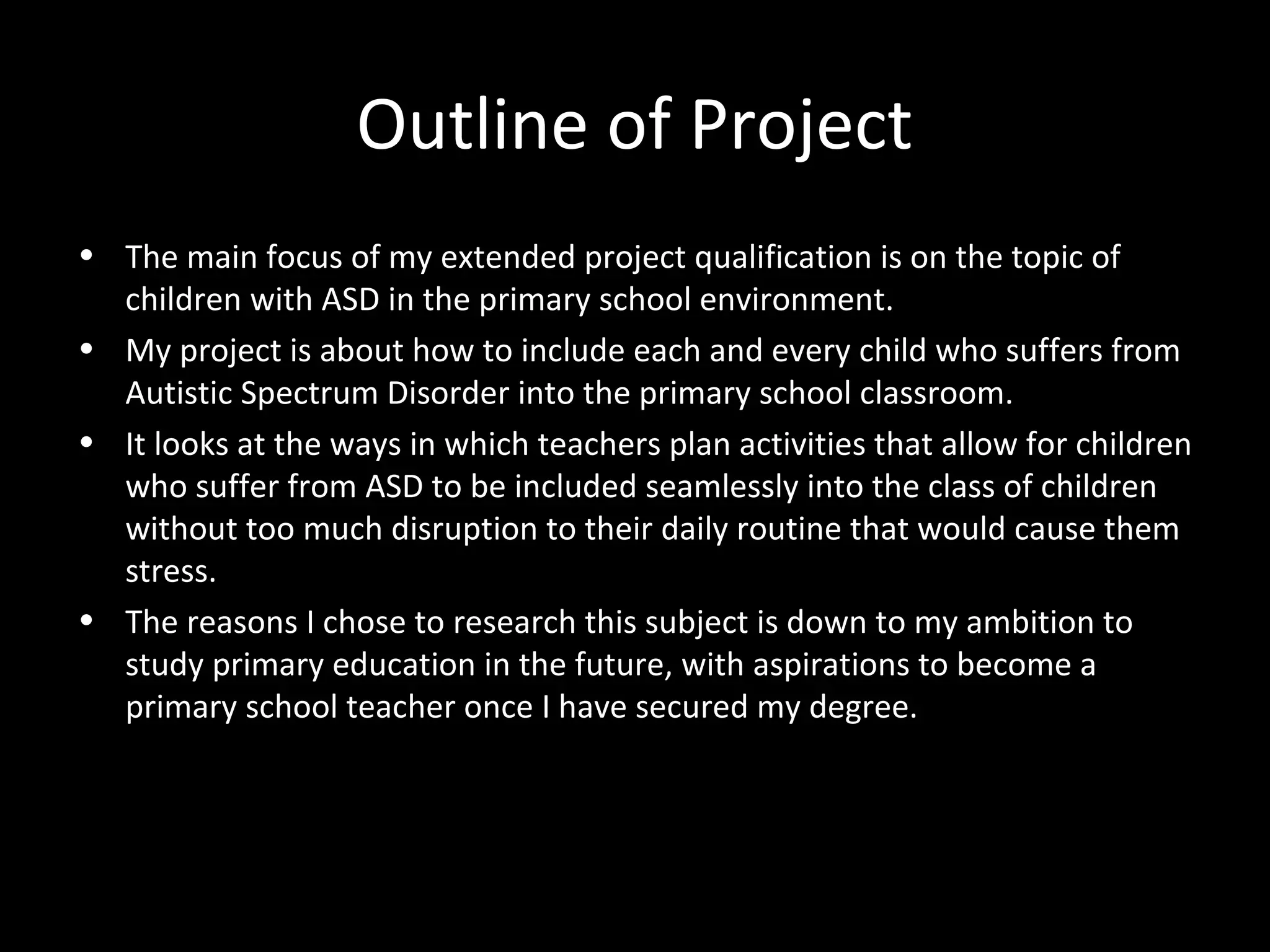 Outline of Project
• The main focus of my extended project qualification is on the topic of
children with ASD in the primary school environment.
• My project is about how to include each and every child who suffers from
Autistic Spectrum Disorder into the primary school classroom.
• It looks at the ways in which teachers plan activities that allow for children
who suffer from ASD to be included seamlessly into the class of children
without too much disruption to their daily routine that would cause them
stress.
• The reasons I chose to research this subject is down to my ambition to
study primary education in the future, with aspirations to become a
primary school teacher once I have secured my degree.
 