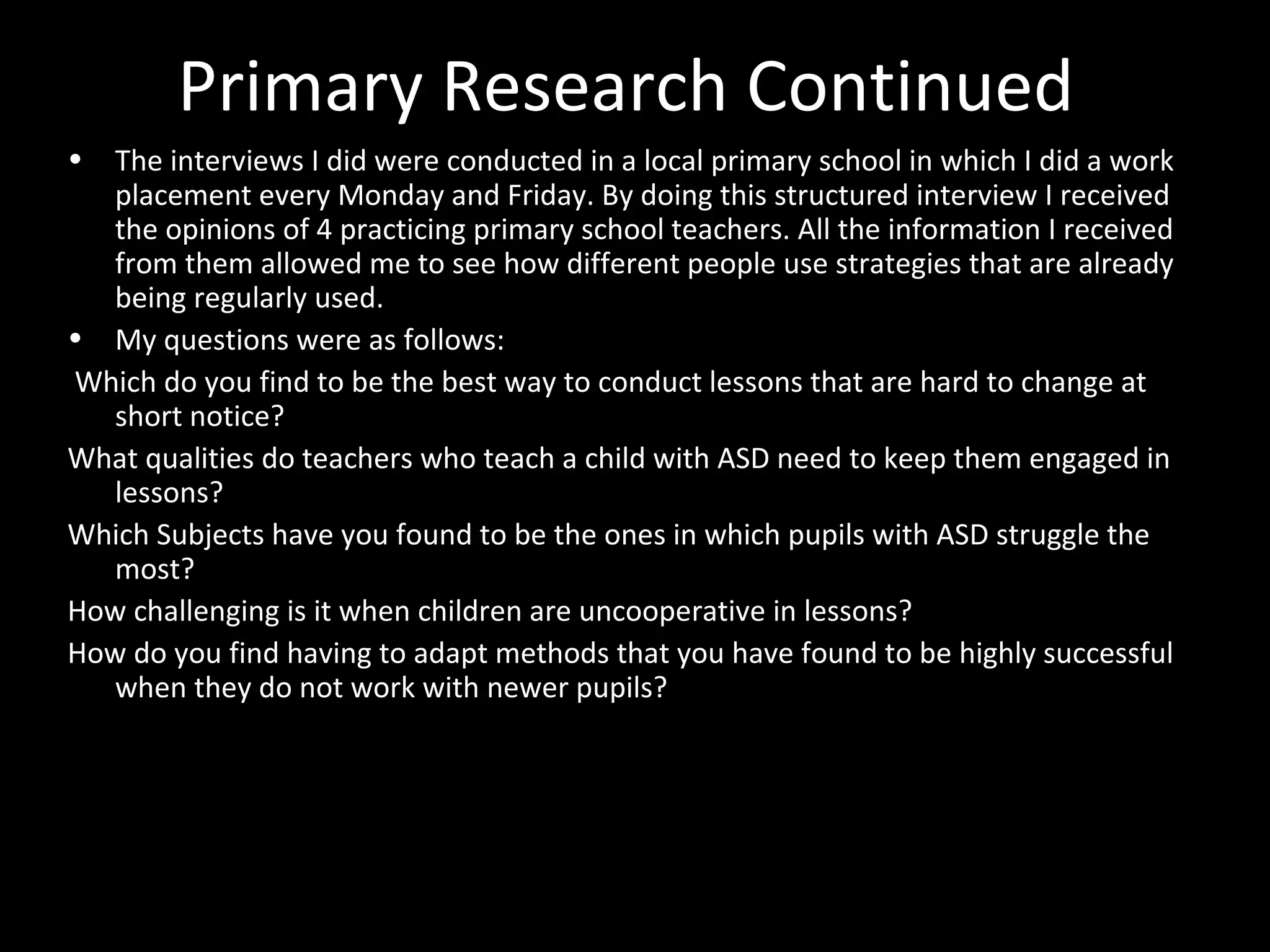Primary Research Continued
• The interviews I did were conducted in a local primary school in which I did a work
placement every Monday and Friday. By doing this structured interview I received
the opinions of 4 practicing primary school teachers. All the information I received
from them allowed me to see how different people use strategies that are already
being regularly used.
• My questions were as follows:
Which do you find to be the best way to conduct lessons that are hard to change at
short notice?
What qualities do teachers who teach a child with ASD need to keep them engaged in
lessons?
Which Subjects have you found to be the ones in which pupils with ASD struggle the
most?
How challenging is it when children are uncooperative in lessons?
How do you find having to adapt methods that you have found to be highly successful
when they do not work with newer pupils?
 