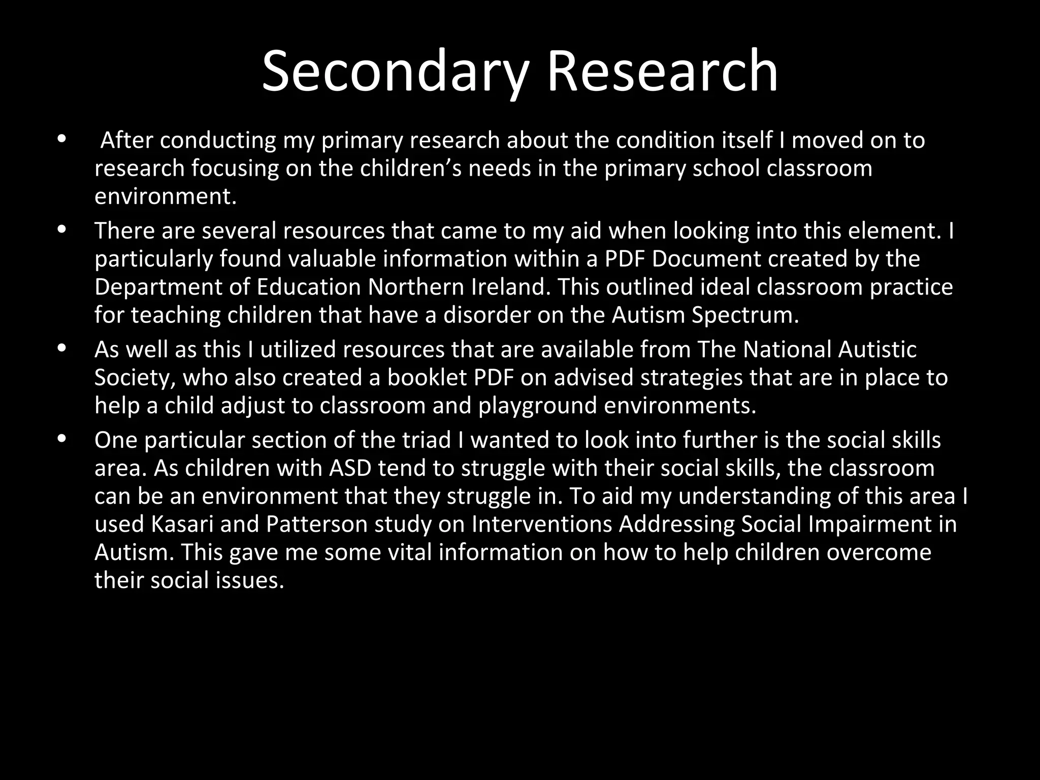 Secondary Research
• After conducting my primary research about the condition itself I moved on to
research focusing on the children’s needs in the primary school classroom
environment.
• There are several resources that came to my aid when looking into this element. I
particularly found valuable information within a PDF Document created by the
Department of Education Northern Ireland. This outlined ideal classroom practice
for teaching children that have a disorder on the Autism Spectrum.
• As well as this I utilized resources that are available from The National Autistic
Society, who also created a booklet PDF on advised strategies that are in place to
help a child adjust to classroom and playground environments.
• One particular section of the triad I wanted to look into further is the social skills
area. As children with ASD tend to struggle with their social skills, the classroom
can be an environment that they struggle in. To aid my understanding of this area I
used Kasari and Patterson study on Interventions Addressing Social Impairment in
Autism. This gave me some vital information on how to help children overcome
their social issues.
 