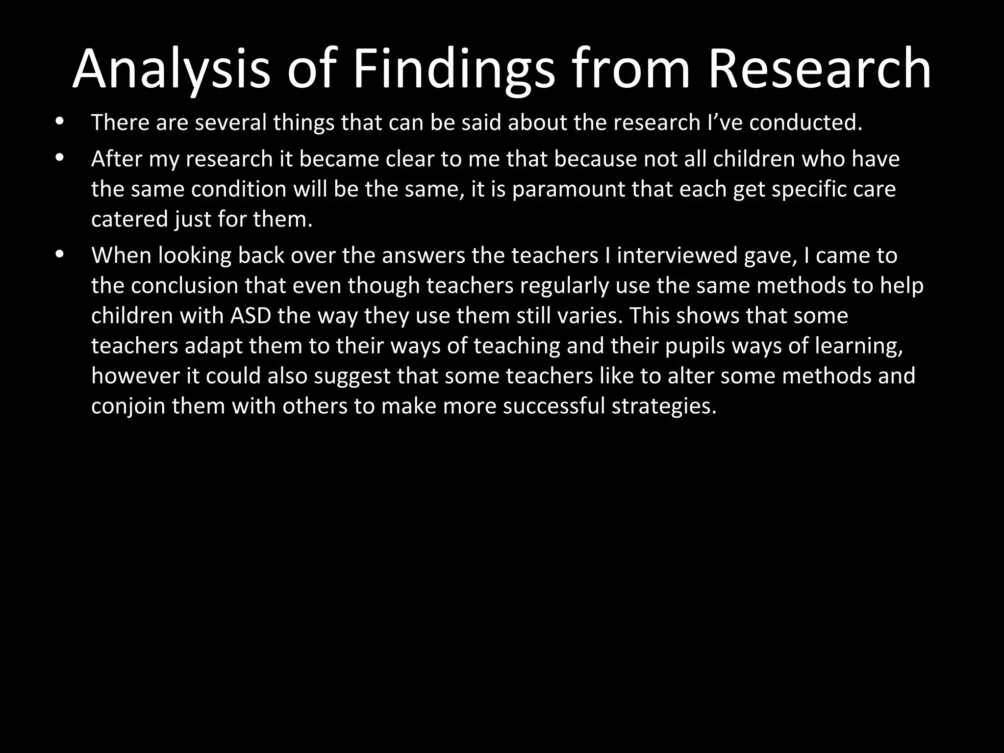 Analysis of Findings from Research
• There are several things that can be said about the research I’ve conducted.
• After my research it became clear to me that because not all children who have
the same condition will be the same, it is paramount that each get specific care
catered just for them.
• When looking back over the answers the teachers I interviewed gave, I came to
the conclusion that even though teachers regularly use the same methods to help
children with ASD the way they use them still varies. This shows that some
teachers adapt them to their ways of teaching and their pupils ways of learning,
however it could also suggest that some teachers like to alter some methods and
conjoin them with others to make more successful strategies.
 