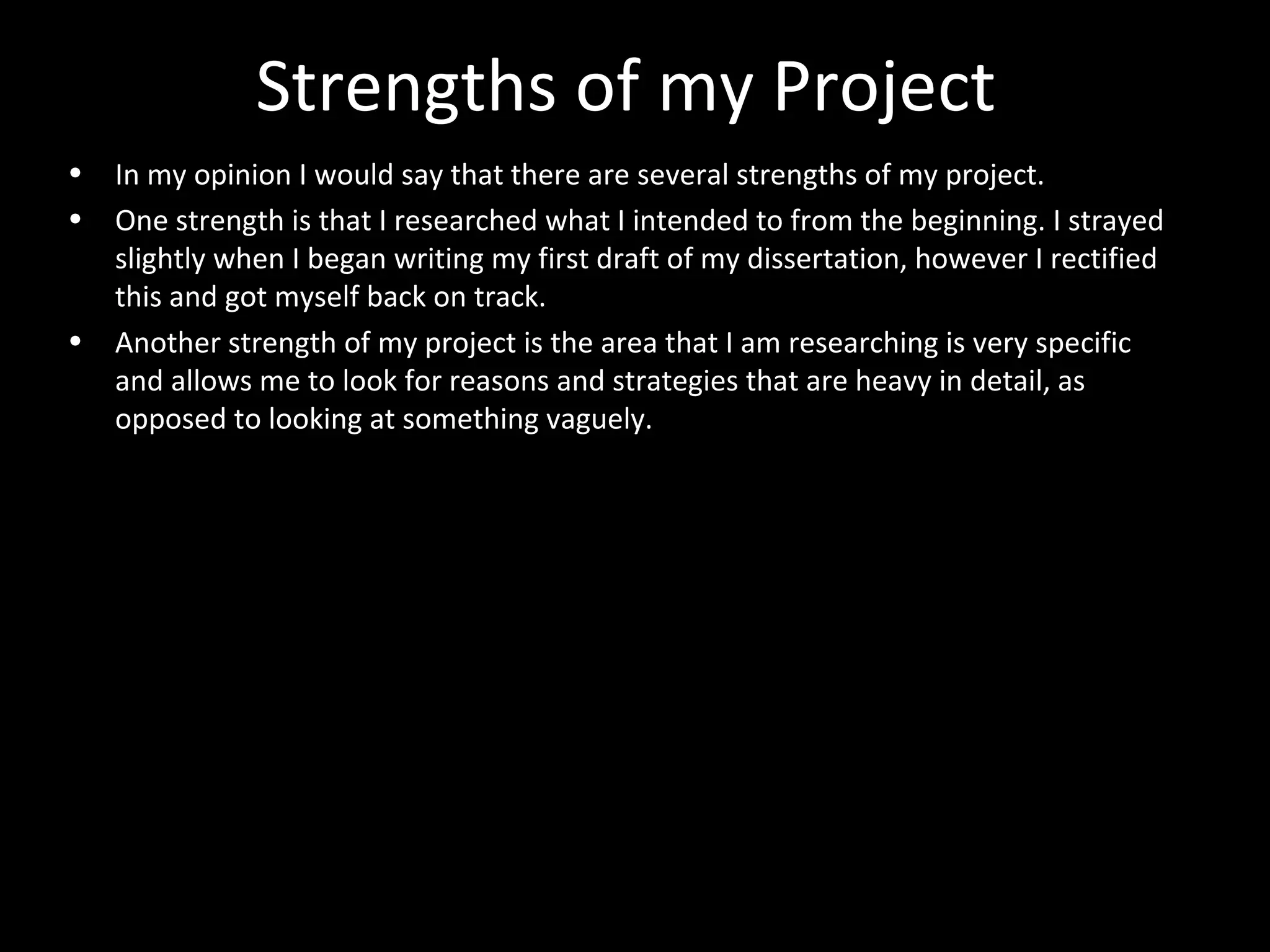 Strengths of my Project
• In my opinion I would say that there are several strengths of my project.
• One strength is that I researched what I intended to from the beginning. I strayed
slightly when I began writing my first draft of my dissertation, however I rectified
this and got myself back on track.
• Another strength of my project is the area that I am researching is very specific
and allows me to look for reasons and strategies that are heavy in detail, as
opposed to looking at something vaguely.
 