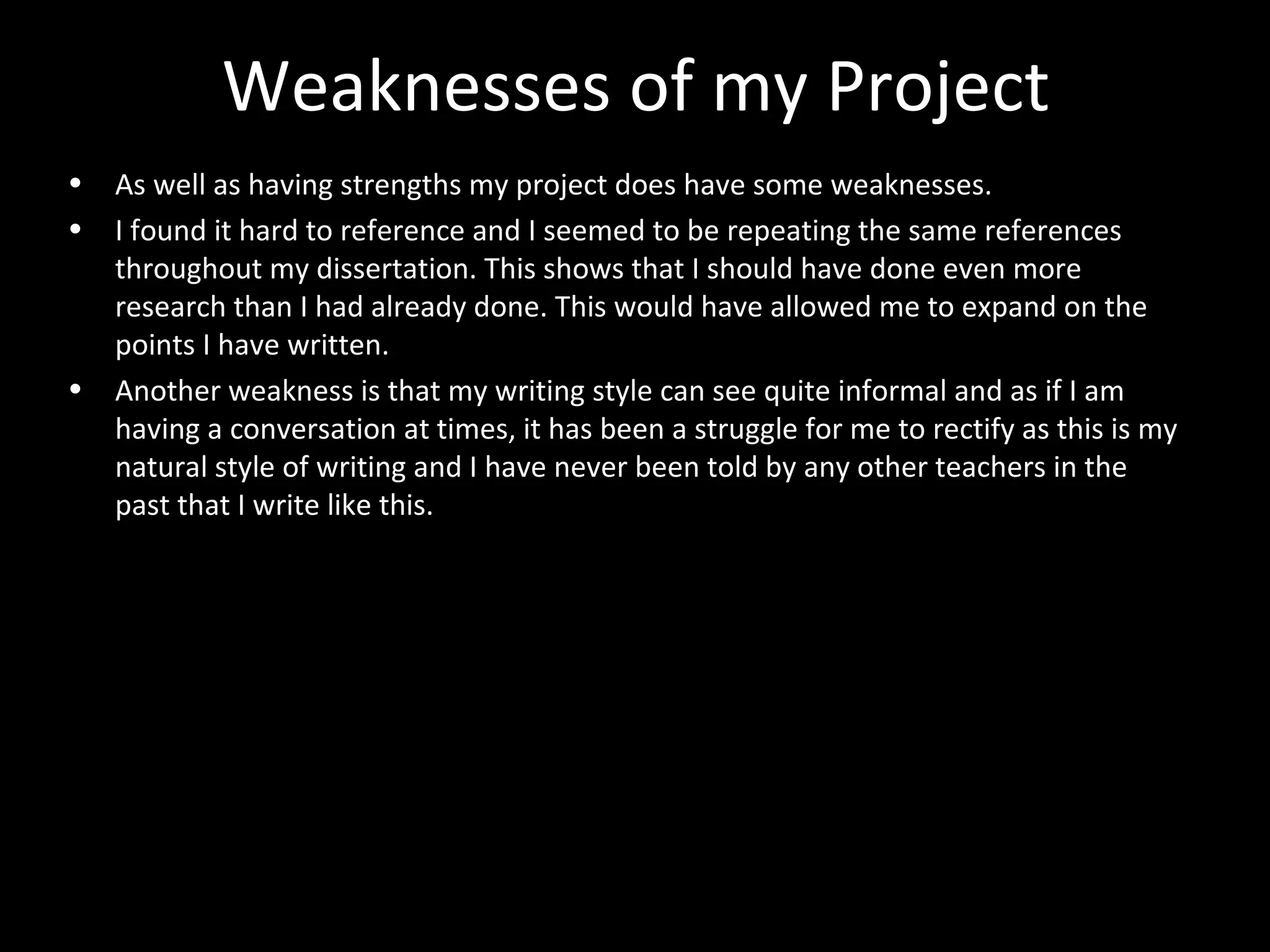 Weaknesses of my Project
• As well as having strengths my project does have some weaknesses.
• I found it hard to reference and I seemed to be repeating the same references
throughout my dissertation. This shows that I should have done even more
research than I had already done. This would have allowed me to expand on the
points I have written.
• Another weakness is that my writing style can see quite informal and as if I am
having a conversation at times, it has been a struggle for me to rectify as this is my
natural style of writing and I have never been told by any other teachers in the
past that I write like this.
 
