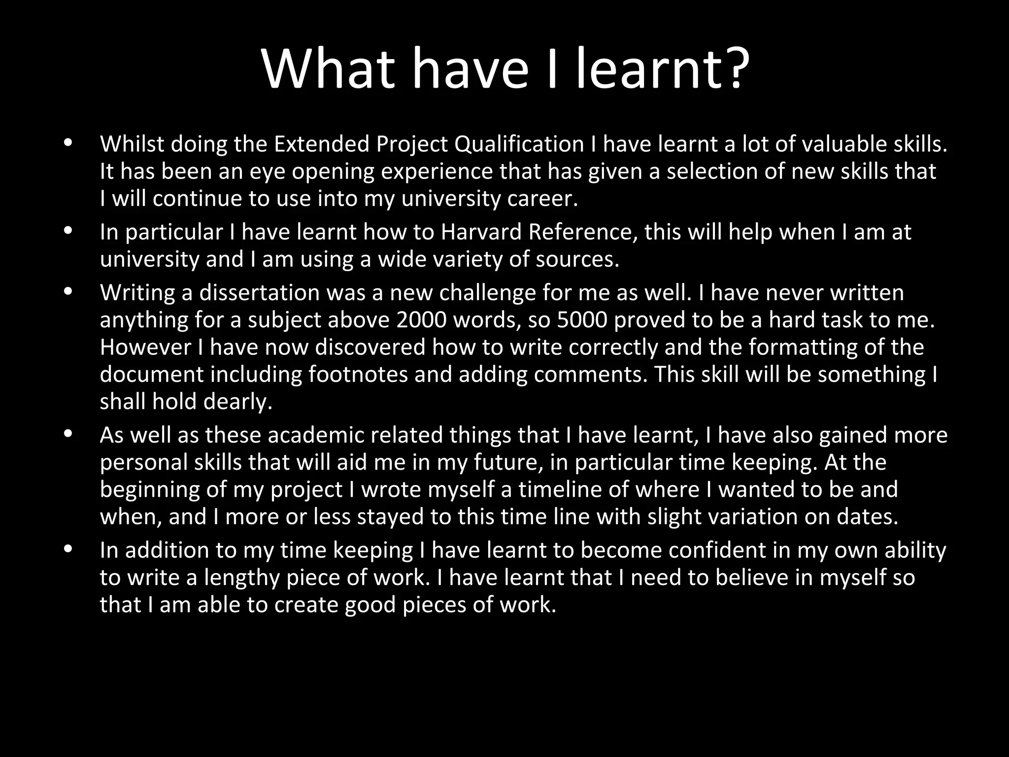 What have I learnt?
• Whilst doing the Extended Project Qualification I have learnt a lot of valuable skills.
It has been an eye opening experience that has given a selection of new skills that
I will continue to use into my university career.
• In particular I have learnt how to Harvard Reference, this will help when I am at
university and I am using a wide variety of sources.
• Writing a dissertation was a new challenge for me as well. I have never written
anything for a subject above 2000 words, so 5000 proved to be a hard task to me.
However I have now discovered how to write correctly and the formatting of the
document including footnotes and adding comments. This skill will be something I
shall hold dearly.
• As well as these academic related things that I have learnt, I have also gained more
personal skills that will aid me in my future, in particular time keeping. At the
beginning of my project I wrote myself a timeline of where I wanted to be and
when, and I more or less stayed to this time line with slight variation on dates.
• In addition to my time keeping I have learnt to become confident in my own ability
to write a lengthy piece of work. I have learnt that I need to believe in myself so
that I am able to create good pieces of work.
 