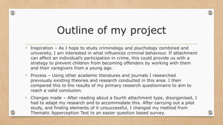 Outline of my project
• Inspiration – As I hope to study criminology and psychology combined and
university, I am interested in what influences criminal behaviour. If attachment
can affect an individual’s participation in crime, this could provide us with a
strategy to prevent children from becoming offenders by working with them
and their caregivers from a young age.
• Process – Using other academic literatures and journals I researched
previously existing theories and research conducted in this area. I then
compared this to the results of my primary research questionnaire to aim to
reach a valid conclusion.
• Changes made – After reading about a fourth attachment type, disorganised, I
had to adapt my research and to accommodate this. After carrying out a pilot
study, and finding elements of it unsuccessful, I changed my method from
Thematic Apperception Test to an easier question based survey.
 