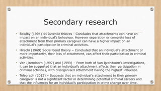 Secondary research
• Bowlby (1994) 44 Juvenile thieves - Concludes that attachments can have an
impact on an individual’s behaviour. However separation or complete loss of
attachment from their primary caregiver can have a higher impact on an
individual’s participation in criminal activities.
• Hirschi (1969) Social bond theory – Concluded that an individual’s attachment or
more importantly, their loss of attachment, can affect their participation in criminal
activities.
• Van Ijzendoorn (1997) and (1999) – From both of Van Ijzendoorn’s investigations,
it can be suggested that an individual’s attachment affects their participation in
criminal activities, with disorganised attachment having the highest influence.
• Telegraph (2012) – Suggests that an individual’s attachment to their primary
caregiver is not a significant factor in determining potential criminal careers and
that the influences for an individual’s participation in crime change over time.
 
