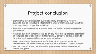 Project conclusion
• Significant academic research evidence and my own primary research
suggests that an individual’s attachment to their primary caregiver can affect
their participation in criminal activities.
• Avoidant or disorganised attachments have the highest impact on potential
participation.
• However, our main concern should be on any individual’s prolonged separation
or complete loss of attachment to their primary caregiver as this appears to
have the most substantial impact on their behaviour.
• Attachment should then be a target for future interventions aimed at
preventing or reducing individual’s potential participation in criminal activities.
• But this does not mean that we should ignore other influences such as an
individual’s genes .
 