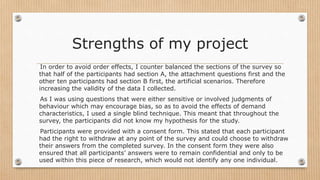 Strengths of my project
In order to avoid order effects, I counter balanced the sections of the survey so
that half of the participants had section A, the attachment questions first and the
other ten participants had section B first, the artificial scenarios. Therefore
increasing the validity of the data I collected.
As I was using questions that were either sensitive or involved judgments of
behaviour which may encourage bias, so as to avoid the effects of demand
characteristics, I used a single blind technique. This meant that throughout the
survey, the participants did not know my hypothesis for the study.
Participants were provided with a consent form. This stated that each participant
had the right to withdraw at any point of the survey and could choose to withdraw
their answers from the completed survey. In the consent form they were also
ensured that all participants’ answers were to remain confidential and only to be
used within this piece of research, which would not identify any one individual.
 