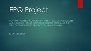 EPQ Project
HOW HAS THE DISNEY CORPORATION (DISNEY) BUILT UP THEIR SUCCESS
AND HOW MUCH DOES THEIR PRODUCTION TECHNIQUES AND THE
TYPES OF FILMS THAT THEY PRODUCE CONTRIBUTE TO THIS?
By Simone Graham
 