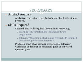 SECONDARY:
l    Artefact Analysis
         -    Analysis of conventions (regular features) of at least 2 similar
              products.
l    Skills Required
         -    Research into skills acquired to complete artefact. E.g.
                l  Learning to use Photoshop/ Indesign software

                    programmes
                l  Interview/ Questioning techniques researched/ compiled

                    to carry out professional interview
         -    Produce a sheet of A4 showing sceengrabs of tutorials/
              workshops undertaken or annotated guide or annotated
              question types.
 