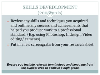 SKILLS DEVEDLOPMENT
                   (200 words)
l    Review any skills and techniques you acquired
      and outline any success and achievements that
      helped you produce work to a professional
      standard. (E.g. using Photoshop, Indesign, Video
      editing/ cameras).
l    Put in a few screengrabs from your research sheet




Ensure you include relevant terminology and language from
         the subject area to achieve a high grade.
 