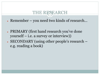 THE RESEARCH
l    Remember – you need two kinds of research…

l    PRIMARY (first hand research you’ve done
      yourself – i.e. a survey or interview))
l    SECONDARY (using other people’s research –
      e.g. reading a book)
 
